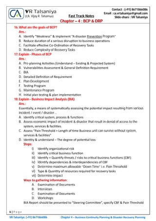 6 | P a g e
VR Talsaniya; (+91) 8671866086 Chapter 4 – Business Con nuity Planning & Disaster Recovery Planning
Contact : (+91) 8671866086
Email : ca.vrtalsaniya@gmail.com
Slide-share : VR Talsaniya
VR Talsaniya
(CA. Vijay R. Talsaniya) Fast Track Notes
Chapter – 4 : BCP & DRP
16.What are the goals of BCP?
Ans.:
A. Iden fy “Weakness” & implement “A disaster Preven on Program”
B. Reduce dura on of a serious disrup on to business opera ons
C. Facilitate eﬀec ve Co-Ordina on of Recovery Tasks
D. Reduce Complexity of Recovery Tasks
17.Explain - Phases of BCP
Ans.:
A. Pre-planning Ac vi es (Understand – Exis ng & Projected System)
B. Vulnerabili es Assessment & General Deﬁni on Requirement
C. BIA
D. Detailed Deﬁni on of Requirement
E. Plan Development
F. Tes ng Program
G. Maintenance Program
H. Ini al plan tes ng & plan implementa on
18.Explain - Business Impact Analysis (BIA)
Ans.:
Essen ally, a means of systema cally assessing the poten al impact resul ng from various
incident / event / disaster…
A. Iden fy cri cal system, process & func ons
B. Assess economic impact of incident & disaster that result in denial of access to the
system, services & facili es.
C. Assess “Pain Threshold = Length of me Business unit can survive without system,
services & facili es”
D. Iden ty & understand – The degree of poten al loss
Steps:
i) Iden fy organiza onal risk
ii) Iden fy cri cal business func on
iii) Iden fy + Quan fy threats / risks to cri cal business func ons (CBF)
iv) Iden fy dependencies & interdependencies of CBF
v) Determine maximum allowable “Down Time” i.e. Pain Threahold
vi) Type & Quan ty of resources required for recovery tasks
vii) Determine impact
Ways to gathering informa on:
A. Examina on of Documents
B. Interviews
C. Examina on of Documents
D. Workshops
BIA Report should be presented to “Steering Commi ee”, specify CBF & Pain Threshold
 