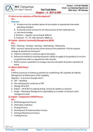 7 | P a g e
VR Talsaniya; (+91) 8671866086 Chapter 4 – Business Con nuity Planning & Disaster Recovery Planning
Contact : (+91) 8671866086
Email : ca.vrtalsaniya@gmail.com
Slide-share : VR Talsaniya
VR Talsaniya
(CA. Vijay R. Talsaniya) Fast Track Notes
Chapter – 4 : BCP & DRP
19.What are the objec ves of Plan Development?
Ans.:
Objec ve
A. To determine the available op ons & formula on of appropriate alterna ve
opera ng strategies,
B. To provide mely recovery for all cri cal process & their dependencies.
i.e. two ered strategy
A. Business – Logis cs, Accoun ng & HRM etc
B. Technical – IT = PC, LAN, Network, DBMS etc.
20.Explain - Business Community Management (BCM)
Ans.:
BCM = Planning + Develop + Running + Maintaining + Monitoring
BCM – business owned & business driven process that establishes “A ﬁt for purpose
strategic & opera onal framework”
A. Improves enterprise’s resilience against disrup on
B. Rehearsed method of restoring enterprise’s ability to supply its key products & services
to agreed level within an agreed me a er disaster.
C. Delivers proven capabili es to manage a business disrup on & protect reputa on &
brand.
21.What is BCM Policy?
Ans.:
It deﬁnes processes of se ng up ac vi es for establishing a BC capability & ongoing
Management & Maintenance of BC Capability.
Objec ve = A structure through which…
A. CBF – iden ﬁed
B. Plan developed for con nuity of CBF
C. Manage IM & BCP
D. Subject – IM & BCP to ongoing tes ng, revision & updates as required.
E. Assign – Planning & Management responsibility to a number of relevant senior
management team.
22.Explain - Components of BCM Process
Ans.:
A. BCM Management Process
B. Informa on Collec on
C. Strategy Process
D. Development & Implementa on Process
E. Tes ng & Maintenance Process
F. Training Process
 