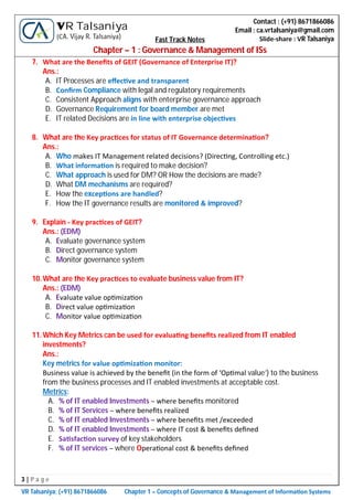 3 | P a g e
VR Talsaniya; (+91) 8671866086 Chapter 1 – Concepts of Governance & Management of Informa on Systems
Contact : (+91) 8671866086
Email : ca.vrtalsaniya@gmail.com
Slide-share : VR Talsaniya
VR Talsaniya
(CA. Vijay R. Talsaniya) Fast Track Notes
Chapter – 1 : Governance & Management of ISs
7. What are the Beneﬁts of GEIT (Governance of Enterprise IT)?
Ans.:
A. IT Processes are eﬀec ve and transparent
B. Conﬁrm Compliance with legal and regulatory requirements
C. Consistent Approach aligns with enterprise governance approach
D. Governance Requirement for board member are met
E. IT related Decisions are in line with enterprise objec ves
8. What are the Key prac ces for status of IT Governance determina on?
Ans.:
A. Who makes IT Management related decisions? (Direc ng, Controlling etc.)
B. What informa on is required to make decision?
C. What approach is used for DM? OR How the decisions are made?
D. What DM mechanisms are required?
E. How the excep ons are handled?
F. How the IT governance results are monitored & improved?
9. Explain - Key prac ces of GEIT?
Ans.: (EDM)
A. Evaluate governance system
B. Direct governance system
C. Monitor governance system
10.What are the Key prac ces to evaluate business value from IT?
Ans.: (EDM)
A. Evaluate value op miza on
B. Direct value op miza on
C. Monitor value op miza on
11.Which Key Metrics can be used for evalua ng beneﬁts realized from IT enabled
investments?
Ans.:
Key metrics for value op miza on monitor:
Business value is achieved by the beneﬁt (in the form of ‘Op mal value’) to the business
from the business processes and IT enabled investments at acceptable cost.
Metrics:
A. % of IT enabled Investments – where beneﬁts monitored
B. % of IT Services – where beneﬁts realized
C. % of IT enabled Investments – where beneﬁts met /exceeded
D. % of IT enabled Investments – where IT cost & beneﬁts deﬁned
E. Sa sfac on survey of key stakeholders
F. % of IT services – where Opera onal cost & beneﬁts deﬁned
 