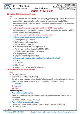 8 | P a g e
VR Talsaniya; (+91) 8671866086 Chapter 4 – Business Con nuity Planning & Disaster Recovery Planning
Contact : (+91) 8671866086
Email : ca.vrtalsaniya@gmail.com
Slide-share : VR Talsaniya
VR Talsaniya
(CA. Vijay R. Talsaniya) Fast Track Notes
Chapter – 4 : BCP & DRP
23.Explain - BCM Management Process
Ans.:
 Address “the objec ves” deﬁned in “BC Policy” by providing organiza on structure with
responsibili es & authority for implementa on & maintenance (I&M) of BCM.
 Organiza on should nominate a person / team with appropriate seniority & authority to
be accountable
i.e. Clearly deﬁnes person responsible for I & M of BCM in organiza on.
 Top Management should appoint the manager (BCM) responsible for ongoing I & M of
BCM within their area of responsibility.
i.e. system manager responsible for their func onal area.
 Implementa on should include following ac vi es
A. Deﬁning the scope & context
B. Deﬁning the role & responsibility
C. Regular tes ng of program
D. Maintaining up to date & appropriate BCP
E. Reviewing, reworking & upda ng BCP, RA & BIAS
F. Convert policies & strategies into ac ons
G. Managing costs & beneﬁts
H. Engaging & involving stakeholders
 BCM documents required to be maintain (for minimum One Year)
A. BC Policy
B. BIA Report
C. BCM System
D. RA Report etc… (Complete from SM/PM)
24.How to classify the cri cal ac vi es?
Ans.:
A. BIA – same as above
B. Classiﬁca on of cri cal ac vity (CBF):
BIA will be used in categoriza on (DEV) of infrastructure & business func on by disaster
scenario (Trivial, Minor, Major & Catastrophic) for various disaster causes.
D – Desirable
E – Essen al
V – Vital
For following chart,
A. Axis – X: Business Categories
Based on Loss of Revenue, Loss of Reputa on, Loss of Produc vity and Reduc on in
sa sfac on
Determine – Grade i.e. 123 / DEV / LMH
B. Axis – Y = Pi of occurrence of disaster
C. Catastrophic, Major, Minor & Trivial = Disaster Scenario decided from graph
D. RA – same as above
 