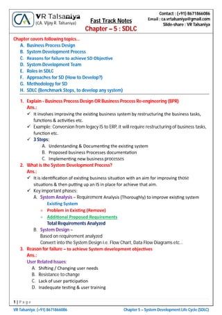 1 | P a g e
VR Talsaniya; (+91) 8671866086 Chapter 5 – System Development Life Cycle (SDLC)
Contact : (+91) 8671866086
Email : ca.vrtalsaniya@gmail.com
Slide-share : VR Talsaniya
VR Talsaniya
(CA. Vijay R. Talsaniya) Fast Track Notes
Chapter – 5 : SDLC
Chapter covers following topics…
A. Business Process Design
B. System Development Process
C. Reasons for failure to achieve SD Objec ve
D. System Development Team
E. Roles in SDLC
F. Approaches for SD (How to Develop?)
G. Methodology for SD
H. SDLC (Benchmark Steps, to develop any system)
1. Explain - Business Process Design OR Business Process Re-engineering (BPR)
Ans.:
 It involves improving the exis ng business system by restructuring the business tasks,
func ons & ac vi es etc.
 Example: Conversion from legacy IS to ERP, it will require restructuring of business tasks,
func on etc.
 3 Steps:
A. Understanding & Documen ng the exis ng system
B. Proposed business Processes documenta on
C. Implemen ng new business processes
2. What is the System Development Process?
Ans.:
 It is iden ﬁca on of exis ng business situa on with an aim for improving those
situa ons & then pu ng up an IS in place for achieve that aim.
 Key important phases:
A. System Analysis – Requirement Analysis (Thoroughly) to improve exis ng system
Exis ng System
 Problem in Exis ng (Remove)
 Addi onal Proposed Requirements
Total Requirements Analyzed
B. System Design –
Based on requirement analyzed
Convert into the System Design i.e. Flow Chart, Data Flow Diagrams etc…
3. Reason for failure – to achieve System development objec ves
Ans.:
User Related Issues:
A. Shi ing / Changing user needs
B. Resistance to change
C. Lack of user par cipa on
D. Inadequate tes ng & user training
 