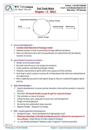 4 | P a g e
VR Talsaniya; (+91) 8671866086 Chapter 5 – System Development Life Cycle (SDLC)
Contact : (+91) 8671866086
Email : ca.vrtalsaniya@gmail.com
Slide-share : VR Talsaniya
VR Talsaniya
(CA. Vijay R. Talsaniya) Fast Track Notes
Chapter – 5 : SDLC
C. Incremental Approach –
 Combine both Waterfall & Prototype model.
 So ware product is built incrementally through diﬀerent itera ons.
 Does not a empt to start with full speciﬁca on of requirements but develop by
itera on of review.
D. Spiral Model/ Evolu onary Model –
 Similar to incremental model
 But with more thrust on risk analysis & resolu on.
 It also combines waterfall & prototype models.
 Ac vi es represented as Spiral rather than sequence of the ac vi es.
 Each loop in spiral is phase in process & no ﬁxed phases like other but selected based
on requirement.
 Risk is explicitly assessed in each spiral’s loops & risks are resolved throughout Spiral
process.
E. Agile Methodologies –
 System development is human ac vity, therefore, there will be varia on in inputs &
process.
 Therefore, SD should ﬂexible enough & agile for required changes.
 Plan ac vi es as nature of project.
 Follow itera ve cycle, advocates to work user and management
 People oriented approach
 No one by one systema cal steps required.
 Rapid & Flexible – Response to change.
F. RAD – Rapid Applica on Development
 Designed to give – faster development & high quality result.
 Maximum advantage of already developed powerful so ware for development of
new so ware. (Copy old one & make required changes)
 i.e. use already developed “So ware code / Programs” maximum possible.
 