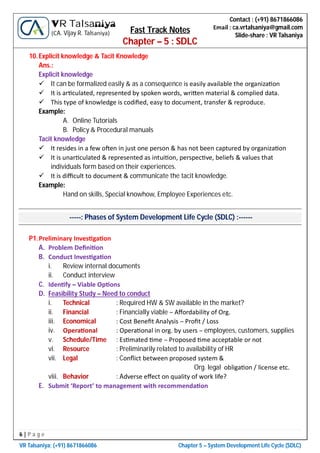 6 | P a g e
VR Talsaniya; (+91) 8671866086 Chapter 5 – System Development Life Cycle (SDLC)
Contact : (+91) 8671866086
Email : ca.vrtalsaniya@gmail.com
Slide-share : VR Talsaniya
VR Talsaniya
(CA. Vijay R. Talsaniya) Fast Track Notes
Chapter – 5 : SDLC
10.Explicit knowledge & Tacit Knowledge
Ans.:
Explicit knowledge
 It can be formalized easily & as a consequence is easily available the organiza on
 It is ar culated, represented by spoken words, wri en material & complied data.
 This type of knowledge is codiﬁed, easy to document, transfer & reproduce.
Example:
A. Online Tutorials
B. Policy & Procedural manuals
Tacit knowledge
 It resides in a few o en in just one person & has not been captured by organiza on
 It is unar culated & represented as intui on, perspec ve, beliefs & values that
individuals form based on their experiences.
 It is diﬃcult to document & communicate the tacit knowledge.
Example:
Hand on skills, Special knowhow, Employee Experiences etc.
-----: Phases of System Development Life Cycle (SDLC) :------
P1.Preliminary Inves ga on
A. Problem Deﬁni on
B. Conduct Inves ga on
i. Review internal documents
ii. Conduct interview
C. Iden fy – Viable Op ons
D. Feasibility Study – Need to conduct
i. Technical : Required HW & SW available in the market?
ii. Financial : Financially viable – Aﬀordability of Org.
iii. Economical : Cost Beneﬁt Analysis – Proﬁt / Loss
iv. Opera onal : Opera onal in org. by users – employees, customers, supplies
v. Schedule/Time : Es mated me – Proposed me acceptable or not
vi. Resource : Preliminarily related to availability of HR
vii. Legal : Conﬂict between proposed system &
Org. legal obliga on / license etc.
viii. Behavior : Adverse eﬀect on quality of work life?
E. Submit ‘Report’ to management with recommenda on
 