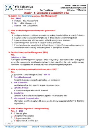 4 | P a g e
VR Talsaniya; (+91) 8671866086 Chapter 1 – Concepts of Governance & Management of Informa on Systems
Contact : (+91) 8671866086
Email : ca.vrtalsaniya@gmail.com
Slide-share : VR Talsaniya
VR Talsaniya
(CA. Vijay R. Talsaniya) Fast Track Notes
Chapter – 1 : Governance & Management of ISs
12.Explain - Key Governance prac ces - Risk Management?
Ans.: (EDM)
A. Evaluate – Risk Management
B. Direct – Risk Management
C. Monitor – Risk Management
13.What are the Best prac ces of corporate governance?
Ans.:
A. Assignment of responsibili es and decision making from individual to board of directors
B. Mechanism for interac on among board of directors and senior management
C. Implemen ng strong Internal control and risk management func ons
D. Monitoring of Risk exposure in areas of conﬂict of interest
E. Incen ves to senior management and employees in form of compensa on, promo on
F. Informa on ﬂow internally and to the public in appropriate manner
14.Explain - Enterprise Risk Management (ERM)
Ans.:
Deﬁni on of ERM:
“Enterprise Risk Management is process aﬀected by en ty’s Board of directors and applied
across the enterprise to iden fy poten al events that may aﬀect the en ty and to manage
risk within risk appe te and provide assurance of achieving en ty objec ve.
15.What are the Components of internal controls as COSO?
Ans.:
(As per COSO – Same concept in Audit) – CRC IM
A. Control Environment:
The control consciousness of organiza on i.e. atmosphere
B. Risk Assessment:
Iden fy & analyze risks faced by an org. to manage them.
C. Control Ac vi es:
Ac ons to manage & Reduce risk assessed
D. Monitoring:
Elements that ensure internal controls operate reliably over a me
E. Informa on & Communica on:
Informa on Iden ﬁed, captured & exchanged in mely & appropriate form to discharge
responsibility.
16.What are the Categories of Strategic Planning:
Ans.: (I – ERA)
A. IS Strategic plan
B. Enterprise Strategic plan
C. IS Requirements plan
D. IS Applica ons & facili es plan
 