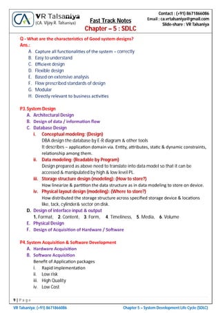 9 | P a g e
VR Talsaniya; (+91) 8671866086 Chapter 5 – System Development Life Cycle (SDLC)
Contact : (+91) 8671866086
Email : ca.vrtalsaniya@gmail.com
Slide-share : VR Talsaniya
VR Talsaniya
(CA. Vijay R. Talsaniya) Fast Track Notes
Chapter – 5 : SDLC
Q - What are the characteris cs of Good system designs?
Ans.:
A. Capture all func onali es of the system – correctly
B. Easy to understand
C. Eﬃcient design
D. Flexible design
E. Based on extensive analysis
F. Flow prescribed standards of design
G. Modular
H. Directly relevant to business ac vi es
P3.System Design
A. Architectural Design
B. Design of data / informa on ﬂow
C. Database Design
i. Conceptual modeling: (Design)
DBA design the database by E-R diagram & other tools
It describes – applica on domain via. En ty, a ributes, sta c & dynamic constraints,
rela onship among them.
ii. Data modeling: (Readable by Program)
Design prepared as above need to translate into data model so that it can be
accessed & manipulated by high & low level PL.
iii. Storage structure design (modeling): (How to store?)
How linearize & par on the data structure as in data modeling to store on device.
iv. Physical layout design (modeling): (Where to store?)
How distributed the storage structure across speciﬁed storage device & loca ons
like, tack, cylinder& sector on disk.
D. Design of interface input & output
1. Format, 2. Content, 3. Form, 4. Timeliness, 5. Media, 6. Volume
E. Physical Design
F. Design of Acquisi on of Hardware / So ware
P4.System Acquisi on & So ware Development
A. Hardware Acquisi on
B. So ware Acquisi on
Beneﬁt of Applica on packages
i. Rapid implementa on
ii. Low risk
iii. High Quality
iv. Low Cost
 