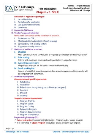 10 | P a g e
VR Talsaniya; (+91) 8671866086 Chapter 5 – System Development Life Cycle (SDLC)
Contact : (+91) 8671866086
Email : ca.vrtalsaniya@gmail.com
Slide-share : VR Talsaniya
VR Talsaniya
(CA. Vijay R. Talsaniya) Fast Track Notes
Chapter – 5 : SDLC
Limita on of Applica on packages:
i. Lack of ﬂexibility
ii. Par ally useful applica on
iii. Low quality of documents
iv. Con nuity
C. Contract & SW license
D. Vendors’ proposal valida on
Points to be considered for the valida on of proposal…
i. Performance – CBA
ii. Maintainability / Adaptability of each proposal
iii. Compa bility with exis ng system
iv. Support services by vendors
E. Methods of valida on proposals
i. Checklist:
Most Common, Simple Method, List of required speciﬁca on for HW/SW/ Support
ii. Point scoring:
Criteria with maximum points & allocate points based on performance
iii. Evalua ng public report:
Magazines & manuals for the same – Published Periodically
iv. Bench marking test:
Job mix of possible transac ons executed on acquiring system and then results will
be compared with benchmark.
F. So ware Development
Characteris cs of good Program code:
i. Reliabili es
ii. Readability
iii. Robustness – Strong enough (should not get hang out)
iv. Accuracy
v. Eﬃcient
vi. Usability
Stages in so ware Development
i. Program Analysis
ii. Program Design
iii. Program Coding
iv. Debug the Program
v. Program Documenta on
vi. Program Maintenance
Programming Language (PL):
 Set of instruc on in programming language = Program code = source program
 It is converted in Object Program (executable binary program) by Compiler.
 