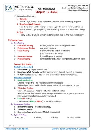 11 | P a g e
VR Talsaniya; (+91) 8671866086 Chapter 5 – System Development Life Cycle (SDLC)
Contact : (+91) 8671866086
Email : ca.vrtalsaniya@gmail.com
Slide-share : VR Talsaniya
VR Talsaniya
(CA. Vijay R. Talsaniya) Fast Track Notes
Chapter – 5 : SDLC
 Debugging of So ware
i. Complier
Syntax / logical errors if any – check by complier while conver ng program
ii. Structured Walk through
Some me, there will be wrong business logic with correct syntax, so that, we
need to check Object Program (Executable Program) as Structured walk through.
iii. Test
Finally, tes ng of whole so ware is done by test data to ﬁnd ‘Run Time Errors’.
P5.Tes ng Phase
A. Unit Tes ng
i. Func onal Tes ng : Process/func on – correct supposed to be
ii. Performance Tes ng : Avg. response me
iii. Stress Tes ng : Maximum load a system can handle
(Users simultaneous access)
iv. Structural Tes ng : Internal logic of programs
v. Parallel Tes ng : same data for old & new – compare results from both
Types of Unit Tes ng –
Sta c (Non Execu on)
i. Desk Check: by Programmer himself
ii. Structured Walk Through: by other programmers through the text of program
iii. Code Inspec on: reviewed by a formal commi ee with formal checklists.
Dynamic (Execu on)
i. Black Box Tes ng:
External Perspec ve – no relevance with internal codes
Test designer selects valid & invalid inputs & determines the correct output
ii. White Box Tes ng:
Internal Perspec ve – need to test whole system & codes
Need to ensure internal opera on of the product conforms to speciﬁca ons & all
internal components are adequately exercised.
iii. Gray Box Tes ng:
Combina on = Black + White (i.e. based on Modules)
B. Integra on Tes ng
i. Bo om Up Tes ng – Tradi onal strategy
ii. Top Down Tes ng
iii. Regression Tes ng (when new Module introduced)
C. System Tes ng
i. Recovery ii. Security iii. Stress iv. Performance
 