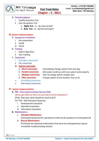 12 | P a g e
VR Talsaniya; (+91) 8671866086 Chapter 5 – System Development Life Cycle (SDLC)
Contact : (+91) 8671866086
Email : ca.vrtalsaniya@gmail.com
Slide-share : VR Talsaniya
VR Talsaniya
(CA. Vijay R. Talsaniya) Fast Track Notes
Chapter – 5 : SDLC
D. Final Acceptance
i. Quality Assurance Test
ii. User Acceptance Test
a. Alpha Test – α – By internal Staﬀ
b. Beta Test – β – By External Expert
P6.System Implementa on
A. Equipment installa on
i. Site prepara on
ii. Install
iii. Check
B. Training
i. System Operators
ii. User training
C. Conversion
i. Procedure conversion
ii. File conversion
iii. System conversion
a. Direct conversion : Immediately change system from next day
b. Parallel conversion : Old system con nue un l new system work properly
c. Modular conversion : Start to change system module wise
d. Pilot conversion : Change system at one loca on, than at all.
iv. Scheduling conversion
v. Alterna ve conversion
P7. System Implementa on
A. PIR – Post Implementa on Review (PIR)
Did we get what we have set out to do in terms of business?
(If No, than now, what should we need to do?)
For That - DOI Evalua on Required…
i. Development Evalua on
ii. Opera on Evalua on
iii. Informa on Evalua on
B. Maintenance –
i. Schedule Maintenance:
An cipated & planned for opera onal con nuity & avoidance of an cipated risk
ii. Rescue Maintenance:
Previously non-detected malfunc ons that were not an cipated but require
immediate troubleshoo ng solu on
 