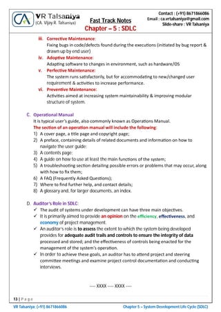 13 | P a g e
VR Talsaniya; (+91) 8671866086 Chapter 5 – System Development Life Cycle (SDLC)
Contact : (+91) 8671866086
Email : ca.vrtalsaniya@gmail.com
Slide-share : VR Talsaniya
VR Talsaniya
(CA. Vijay R. Talsaniya) Fast Track Notes
Chapter – 5 : SDLC
iii. Correc ve Maintenance:
Fixing bugs in code/defects found during the execu ons (ini ated by bug report &
drawn up by end user)
iv. Adop ve Maintenance:
Adap ng so ware to changes in environment, such as hardware/OS
v. Perfec ve Maintenance:
The system runs sa sfactorily, but for accommoda ng to new/changed user
requirement & ac vi es to increase performance.
vi. Preven ve Maintenance:
Ac vi es aimed at increasing system maintainability & improving modular
structure of system.
C. Opera onal Manual
It is typical user’s guide, also commonly known as Opera ons Manual.
The sec on of an opera on manual will include the following:
1) A cover page, a tle page and copyright page;
2) A preface, containing details of related documents and informa on on how to
navigate the user guide;
3) A contents page;
4) A guide on how to use at least the main func ons of the system;
5) A troubleshoo ng sec on detailing possible errors or problems that may occur, along
with how to ﬁx them;
6) A FAQ (Frequently Asked Ques ons);
7) Where to ﬁnd further help, and contact details;
8) A glossary and, for larger documents, an index.
D. Auditor’s Role in SDLC:
 The audit of systems under development can have three main objec ves.
 It is primarily aimed to provide an opinion on the eﬃciency, eﬀec veness, and
economy of project management.
 An auditor’s role is to assess the extent to which the system being developed
provides for adequate audit trails and controls to ensure the integrity of data
processed and stored; and the eﬀec veness of controls being enacted for the
management of the system's opera on.
 In order to achieve these goals, an auditor has to a end project and steering
commi ee mee ngs and examine project control documenta on and conduc ng
interviews.
---- XXXX ---- XXXX ----
 