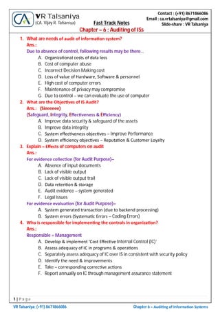 1 | P a g e
VR Talsaniya; (+91) 8671866086 Chapter 6 – Audi ng of Informa on Systems
Contact : (+91) 8671866086
Email : ca.vrtalsaniya@gmail.com
Slide-share : VR Talsaniya
VR Talsaniya
(CA. Vijay R. Talsaniya) Fast Track Notes
Chapter – 6 : Auditing of ISs
1. What are needs of audit of informa on system?
Ans.:
Due to absence of control, following results may be there…
A. Organiza onal costs of data loss
B. Cost of computer abuse
C. Incorrect Decision Making cost
D. Loss of value of Hardware, So ware & personnel
E. High cost of computer errors
F. Maintenance of privacy may compromise
G. Due to control – we can evaluate the use of computer
2. What are the Objec ves of IS Audit?
Ans.: (Sieeeeee)
(Safeguard, Integrity, Eﬀec veness & Eﬃciency)
A. Improve data security & safeguard of the assets
B. Improve data integrity
C. System eﬀec veness objec ves – Improve Performance
D. System eﬃciency objec ves – Reputa on & Customer Loyalty
3. Explain – Eﬀects of computers on audit
Ans.:
For evidence collec on (for Audit Purpose)–
A. Absence of input documents
B. Lack of visible output
C. Lack of visible output trail
D. Data reten on & storage
E. Audit evidence – system generated
F. Legal issues
For evidence evalua on (for Audit Purpose)–
A. System generated transac on (due to backend processing)
B. System errors (Systema c Errors – Coding Errors)
4. Who is responsible for implemen ng the controls in organiza on?
Ans.:
Responsible = Management
A. Develop & implement ‘Cost Eﬀec ve Internal Control (IC)’
B. Assess adequacy of IC in programs & opera ons
C. Separately assess adequacy of IC over IS in consistent with security policy
D. Iden fy the need & improvements
E. Take – corresponding correc ve ac ons
F. Report annually on IC through management assurance statement
 