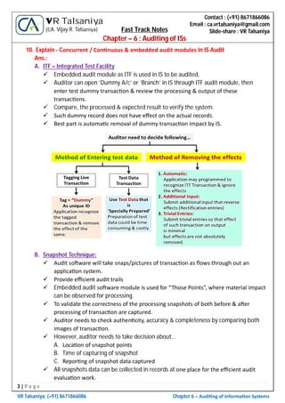 3 | P a g e
VR Talsaniya; (+91) 8671866086 Chapter 6 – Audi ng of Informa on Systems
Contact : (+91) 8671866086
Email : ca.vrtalsaniya@gmail.com
Slide-share : VR Talsaniya
VR Talsaniya
(CA. Vijay R. Talsaniya) Fast Track Notes
Chapter – 6 : Auditing of ISs
10. Explain - Concurrent / Con nuous & embedded audit modules in IS Audit
Ans.:
A. ITF – Integrated Test Facility
 Embedded audit module as ITF is used in IS to be audited.
 Auditor can open ‘Dummy A/c’ or ‘Branch’ in IS through ITF audit module, then
enter test dummy transac on & review the processing & output of these
transac ons.
 Compare, the processed & expected result to verify the system.
 Such dummy record does not have eﬀect on the actual records.
 Best part is automa c removal of dummy transac on impact by IS.
B. Snapshot Technique:
 Audit so ware will take snaps/pictures of transac on as ﬂows through out an
applica on system.
 Provide eﬃcient audit trails
 Embedded audit so ware module is used for “Those Points”, where material impact
can be observed for processing.
 To validate the correctness of the processing snapshots of both before & a er
processing of transac on are captured.
 Auditor needs to check authen city, accuracy & completeness by comparing both
images of transac on.
 However, auditor needs to take decision about…
A. Loca on of snapshot points
B. Time of capturing of snapshot
C. Repor ng of snapshot data captured
 All snapshots data can be collected in records at one place for the eﬃcient audit
evalua on work.
 