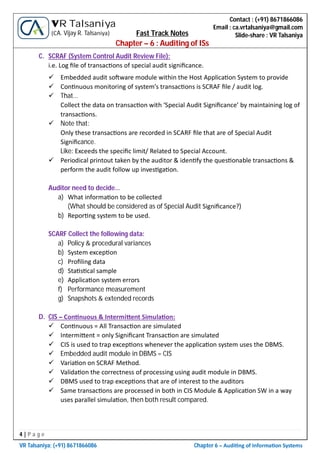 4 | P a g e
VR Talsaniya; (+91) 8671866086 Chapter 6 – Audi ng of Informa on Systems
Contact : (+91) 8671866086
Email : ca.vrtalsaniya@gmail.com
Slide-share : VR Talsaniya
VR Talsaniya
(CA. Vijay R. Talsaniya) Fast Track Notes
Chapter – 6 : Auditing of ISs
C. SCRAF (System Control Audit Review File):
i.e. Log ﬁle of transac ons of special audit signiﬁcance.
 Embedded audit so ware module within the Host Applica on System to provide
 Con nuous monitoring of system’s transac ons is SCRAF ﬁle / audit log.
 That…
Collect the data on transac on with ‘Special Audit Signiﬁcance’ by maintaining log of
transac ons.
 Note that:
Only these transac ons are recorded in SCARF ﬁle that are of Special Audit
Signiﬁcance.
Like: Exceeds the speciﬁc limit/ Related to Special Account.
 Periodical printout taken by the auditor & iden fy the ques onable transac ons &
perform the audit follow up inves ga on.
Auditor need to decide…
a) What informa on to be collected
(What should be considered as of Special Audit Signiﬁcance?)
b) Repor ng system to be used.
SCARF Collect the following data:
a) Policy & procedural variances
b) System excep on
c) Proﬁling data
d) Sta s cal sample
e) Applica on system errors
f) Performance measurement
g) Snapshots & extended records
D. CIS – Con nuous & Intermi ent Simula on:
 Con nuous = All Transac on are simulated
 Intermi ent = only Signiﬁcant Transac on are simulated
 CIS is used to trap excep ons whenever the applica on system uses the DBMS.
 Embedded audit module in DBMS = CIS
 Varia on on SCRAF Method.
 Valida on the correctness of processing using audit module in DBMS.
 DBMS used to trap excep ons that are of interest to the auditors
 Same transac ons are processed in both in CIS Module & Applica on SW in a way
uses parallel simula on, then both result compared.
 