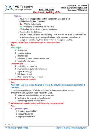 5 | P a g e
VR Talsaniya; (+91) 8671866086 Chapter 6 – Audi ng of Informa on Systems
Contact : (+91) 8671866086
Email : ca.vrtalsaniya@gmail.com
Slide-share : VR Talsaniya
VR Talsaniya
(CA. Vijay R. Talsaniya) Fast Track Notes
Chapter – 6 : Auditing of ISs
Process:
1. DBMS reads an applica on system transac on & passed to CIS
2. CIS decide – Further Examine?
No = Wait for further data
Yes = Next steps are followed for the same
3. CIS simulate the applica on system processing
4. Then, update the database:
Selected transac ons will be checked by CIS to ﬁnd out the material discrepancies
between result produced & result simulated to be produced by applica on.
5. Excep ons iden ﬁed by CIS & then wri en to ‘Excep on Log File’.
11.Explain - Advantages & Disadvantages of con nuous audit:
Ans.:
Advantages –
A. Timely audit
B. Detailed audi ng
C. Surprise test
D. Informa on meets the set of objec ves
E. Training for new users
Disadvantages –
A. Availability of resources
B. Involvement in System Development
C. Expert knowledge
D. Missing audit trail
E. Stable applica on system required
12.What are Audit trail controls?
Ans.:
Audi trail = Logs that can be designed to record the ac vi es at the system, applica on &
user level.
It is a chronological record of all the ac vi es that have occurred in a system.
Three major ways by which audit trail can be used…
A. Detec ng unauthorized access to the system
B. Facilita ng the reconstruc on of events
C. Promo ng personal accountability
13.What are the Layers & related Audit issues for the organiza on?
Ans.:
A. Opera on layers
i. User A/c & Access Rights
ii. Password Controls
iii. Segrega on of du es
 