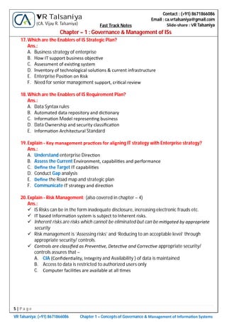 5 | P a g e
VR Talsaniya; (+91) 8671866086 Chapter 1 – Concepts of Governance & Management of Informa on Systems
Contact : (+91) 8671866086
Email : ca.vrtalsaniya@gmail.com
Slide-share : VR Talsaniya
VR Talsaniya
(CA. Vijay R. Talsaniya) Fast Track Notes
Chapter – 1 : Governance & Management of ISs
17.Which are the Enablers of IS Strategic Plan?
Ans.:
A. Business strategy of enterprise
B. How IT support business objec ve
C. Assessment of exis ng system
D. Inventory of technological solu ons & current infrastructure
E. Enterprise Posi on on Risk
F. Need for senior management support, cri cal review
18.Which are the Enablers of IS Requirement Plan?
Ans.:
A. Data Syntax rules
B. Automated data repository and dic onary
C. Informa on Model represen ng business
D. Data Ownership and security classiﬁca on
E. Informa on Architectural Standard
19.Explain - Key management prac ces for aligning IT strategy with Enterprise strategy?
Ans.:
A. Understand enterprise Direc on
B. Assess the Current Environment, capabili es and performance
C. Deﬁne the Target IT capabili es
D. Conduct Gap analysis
E. Deﬁne the Road map and strategic plan
F. Communicate IT strategy and direc on
20.Explain - Risk Management: (also covered in chapter – 4)
Ans.:
 IS Risks can be in the form inadequate disclosure, increasing electronic frauds etc.
 IT based Informa on system is subject to Inherent risks.
 Inherent risks are risks which cannot be eliminated but can be mi gated by appropriate
security
 Risk management is ‘Assessing risks’ and ‘Reducing to an acceptable level’ through
appropriate security/ controls.
 Controls are classiﬁed as Preven ve, Detec ve and Correc ve appropriate security/
controls assures that –
A. CIA (Conﬁden ality, Integrity and Availability ) of data is maintained
B. Access to data is restricted to authorized users only
C. Computer facili es are available at all mes
 