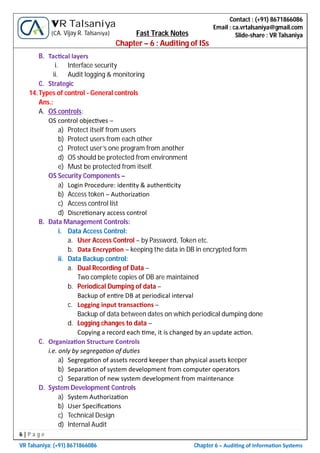 6 | P a g e
VR Talsaniya; (+91) 8671866086 Chapter 6 – Audi ng of Informa on Systems
Contact : (+91) 8671866086
Email : ca.vrtalsaniya@gmail.com
Slide-share : VR Talsaniya
VR Talsaniya
(CA. Vijay R. Talsaniya) Fast Track Notes
Chapter – 6 : Auditing of ISs
B. Tac cal layers
i. Interface security
ii. Audit logging & monitoring
C. Strategic
14.Types of control - General controls
Ans.:
A. OS controls:
OS control objec ves –
a) Protect itself from users
b) Protect users from each other
c) Protect user’s one program from another
d) OS should be protected from environment
e) Must be protected from itself.
OS Security Components –
a) Login Procedure: iden ty & authen city
b) Access token – Authoriza on
c) Access control list
d) Discre onary access control
B. Data Management Controls:
i. Data Access Control:
a. User Access Control – by Password, Token etc.
b. Data Encryp on – keeping the data in DB in encrypted form
ii. Data Backup control:
a. Dual Recording of Data –
Two complete copies of DB are maintained
b. Periodical Dumping of data –
Backup of en re DB at periodical interval
c. Logging input transac ons –
Backup of data between dates on which periodical dumping done
d. Logging changes to data –
Copying a record each me, it is changed by an update ac on.
C. Organiza on Structure Controls
i.e. only by segrega on of du es
a) Segrega on of assets record keeper than physical assets keeper
b) Separa on of system development from computer operators
c) Separa on of new system development from maintenance
D. System Development Controls
a) System Authoriza on
b) User Speciﬁca ons
c) Technical Design
d) Internal Audit
 