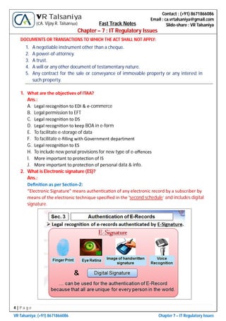 4 | P a g e
VR Talsaniya; (+91) 8671866086 Chapter 7 – IT Regulatory Issues
Contact : (+91) 8671866086
Email : ca.vrtalsaniya@gmail.com
Slide-share : VR Talsaniya
VR Talsaniya
(CA. Vijay R. Talsaniya) Fast Track Notes
Chapter – 7 : IT Regulatory Issues
DOCUMENTS OR TRANSACTIONS TO WHICH THE ACT SHALL NOT APPLY:
1. A negotiable instrument other than a cheque.
2. A power-of-attorney.
3. A trust.
4. A will or any other document of testamentary nature.
5. Any contract for the sale or conveyance of immovable property or any interest in
such property.
1. What are the objec ves of ITAA?
Ans.:
A. Legal recogni on to EDI & e-commerce
B. Legal permission to EFT
C. Legal recogni on to DS
D. Legal recogni on to keep BOA in e-form
E. To facilitate e-storage of data
F. To facilitate e-ﬁlling with Government department
G. Legal recogni on to ES
H. To include new penal provisions for new type of e-oﬀences
I. More important to protec on of IS
J. More important to protec on of personal data & info.
2. What is Electronic signature (ES)?
Ans.:
Deﬁni on as per Sec on-2:
“Electronic Signature" means authen ca on of any electronic record by a subscriber by
means of the electronic technique speciﬁed in the ‘second schedule’ and includes digital
signature.
 