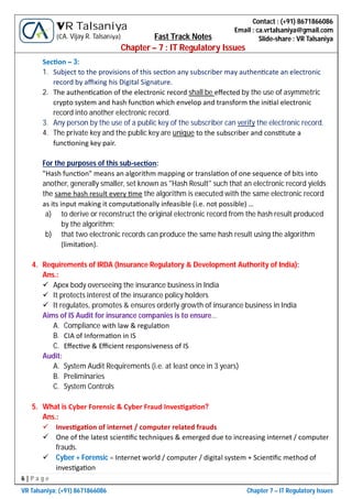 6 | P a g e
VR Talsaniya; (+91) 8671866086 Chapter 7 – IT Regulatory Issues
Contact : (+91) 8671866086
Email : ca.vrtalsaniya@gmail.com
Slide-share : VR Talsaniya
VR Talsaniya
(CA. Vijay R. Talsaniya) Fast Track Notes
Chapter – 7 : IT Regulatory Issues
Sec on – 3:
1. Subject to the provisions of this sec on any subscriber may authen cate an electronic
record by aﬃxing his Digital Signature.
2. The authen ca on of the electronic record shall be eﬀected by the use of asymmetric
crypto system and hash func on which envelop and transform the ini al electronic
record into another electronic record.
3. Any person by the use of a public key of the subscriber can verify the electronic record.
4. The private key and the public key are unique to the subscriber and cons tute a
func oning key pair.
For the purposes of this sub-sec on:
"Hash func on" means an algorithm mapping or transla on of one sequence of bits into
another, generally smaller, set known as "Hash Result" such that an electronic record yields
the same hash result every me the algorithm is executed with the same electronic record
as its input making it computa onally infeasible (i.e. not possible) …
a) to derive or reconstruct the original electronic record from the hash result produced
by the algorithm;
b) that two electronic records can produce the same hash result using the algorithm
(limita on).
4. Requirements of IRDA (Insurance Regulatory & Development Authority of India):
Ans.:
 Apex body overseeing the insurance business in India
 It protects interest of the insurance policy holders
 It regulates, promotes & ensures orderly growth of insurance business in India
Aims of IS Audit for insurance companies is to ensure…
A. Compliance with law & regula on
B. CIA of Informa on in IS
C. Eﬀec ve & Eﬃcient responsiveness of IS
Audit:
A. System Audit Requirements (i.e. at least once in 3 years)
B. Preliminaries
C. System Controls
5. What is Cyber Forensic & Cyber Fraud Inves ga on?
Ans.:
 Inves ga on of internet / computer related frauds
 One of the latest scien ﬁc techniques & emerged due to increasing internet / computer
frauds.
 Cyber + Forensic = Internet world / computer / digital system + Scien ﬁc method of
inves ga on
 
