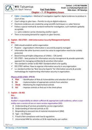 7 | P a g e
VR Talsaniya; (+91) 8671866086 Chapter 7 – IT Regulatory Issues
Contact : (+91) 8671866086
Email : ca.vrtalsaniya@gmail.com
Slide-share : VR Talsaniya
VR Talsaniya
(CA. Vijay R. Talsaniya) Fast Track Notes
Chapter – 7 : IT Regulatory Issues
 Cyber + Inves ga on = Method of inves ga on together digital evidences to produce in
court of law.
 Court rulings & cyber laws – Permits to rely on digital evidences
 Electronic evidences are created by using scien ﬁc techniques i.e. cyber forensic
 Follow a special method & standard method for inves ga on, such method is globally
acceptable,
i.e. same evidence can be checked by another expert.
 There is increasing demand for experts in cyber forensic.
6. Explain - ISO 27001 – ISMI (Informa on Security Management System)
Ans.:
 ISMS should establish within organiza on
 Purpose – organiza on’s informa on is secured & properly managed
 Informa on like other business assets has value to organiza on need to be suitably
protected.
 Based on key principles (Objec ves of 27001) – CIA (same)
 ISO 27001 – best prac ce for informa on security management & provide systema c
approach for managing conﬁden al & sensi ve informa on
 This standard is similar to ISO 9001 Standard which is for quality.
 ISO 27001 deﬁnes ‘How to organize informa on security in any organiza on.
 i.e. standard wri en by “Best Security Experts” for informa on security & provide
methodology for implemen ng informa on security in organiza on.
Phases of ISO 27001: (PDCA)
A. Plan - Iden ﬁca on of Risks & Vulnerabili es and selec on of controls
B. Do - Implementa on of appropriate controls from selec on
C. Check - Monitoring the implemented controls
D. Act - Improve controls as ﬁnd out in the check phase
7. Explain – SA 402
Ans.:
SA 402 –
Auditor’s responsibility to obtain suﬃcient & appropriate audit evidence, when a user
en ty uses a service of one or more service organiza on (SO):
A. Understanding of services provided by service organiza on
B. Understanding of internal controls as SO.
C. Responding to assessed risk of material misstatement (MM)
D. Type – I & II Report
E. Fraud & Non-compliance with low & regula ons
F. Uncorrected MM for ac vi es at SO & repor ng by user auditor.
 