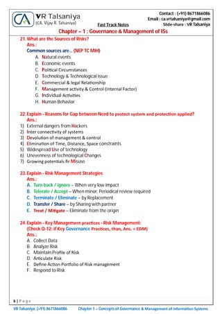 6 | P a g e
VR Talsaniya; (+91) 8671866086 Chapter 1 – Concepts of Governance & Management of Informa on Systems
Contact : (+91) 8671866086
Email : ca.vrtalsaniya@gmail.com
Slide-share : VR Talsaniya
VR Talsaniya
(CA. Vijay R. Talsaniya) Fast Track Notes
Chapter – 1 : Governance & Management of ISs
21.What are the Sources of Risks?
Ans.:
Common sources are… (NEP TC MIH)
A. Natural events
B. Economic events
C. Poli cal Circumstances
D. Technology & Technological issue
E. Commercial & legal Rela onship
F. Management ac vity & Control (Internal Factor)
G. Individual Ac vi es
H. Human Behavior
22.Explain - Reasons for Gap between Need to protect system and protec on applied?
Ans.:
1) External dangers from Hackers
2) Inter connec vity of systems
3) Devolu on of management & control
4) Elimina on of Time, Distance, Space constraints
5) Widespread Use of technology
6) Unevenness of technological Changes
7) Growing poten als ﬁr Misuse
23.Explain - Risk Management Strategies
Ans.:
A. Turn back / ignore – When very low impact
B. Tolerate / Accept – When minor, Periodical review required
C. Terminate / Eliminate – by Replacement
D. Transfer / Share – by Sharing with partner
E. Treat / Mi gate – Eliminate from the origin
24.Explain - Key Management prac ces - Risk Management:
(Check Q-12: if Key Governance Prac ces, than, Ans. = EDM)
Ans.:
A. Collect Data
B. Analyze Risk
C. Maintain Proﬁle of Risk
D. Ar culate Risk
E. Deﬁne Ac on Por olio of Risk management
F. Respond to Risk
 