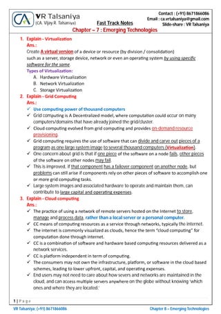 1 | P a g e
VR Talsaniya; (+91) 8671866086 Chapter 8 – Emerging Technologies
Contact : (+91) 8671866086
Email : ca.vrtalsaniya@gmail.com
Slide-share : VR Talsaniya
VR Talsaniya
(CA. Vijay R. Talsaniya) Fast Track Notes
Chapter – 7 : Emerging Technologies
1. Explain - Virtualiza on
Ans.:
Create A virtual version of a device or resource (by division / consolida on)
such as a server, storage device, network or even an opera ng system by using speciﬁc
so ware for the same.
Types of Virtualiza on:
A. Hardware Virtualiza on
B. Network Virtualiza on
C. Storage Virtualiza on
2. Explain - Grid Compu ng
Ans.:
 Use compu ng power of thousand computers
 Grid compu ng is A Decentralized model, where computa on could occur on many
computers/domains that have already joined the grid/cluster.
 Cloud compu ng evolved from grid compu ng and provides on-demand resource
provisioning.
 Grid compu ng requires the use of so ware that can divide and carve out pieces of a
program as one large system image to several thousand computers (Virtualiza on).
 One concern about grid is that if one piece of the so ware on a node fails, other pieces
of the so ware on other nodes may fail.
 This is improved, if that component has a failover component on another node, but
problems can s ll arise if components rely on other pieces of so ware to accomplish one
or more grid compu ng tasks.
 Large system images and associated hardware to operate and maintain them, can
contribute to large capital and opera ng expenses.
3. Explain - Cloud compu ng
Ans.:
 The prac ce of using a network of remote servers hosted on the Internet to store,
manage and process data, rather than a local server or a personal computer.
 CC means of compu ng resources as a service through networks, typically the internet.
 The internet is commonly visualized as clouds, hence the term “cloud compu ng” for
computa on done through internet.
 CC is a combina on of so ware and hardware based compu ng resources delivered as a
network services.
 CC is pla orm independent in term of compu ng.
 The consumers may not own the infrastructure, pla orm, or so ware in the cloud based
schemes, leading to lower upfront, capital, and opera ng expenses.
 End users may not need to care about how severs and networks are maintained in the
cloud, and can access mul ple servers anywhere on the globe without knowing ‘which
ones and where they are located.’
 