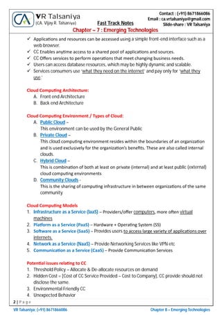 2 | P a g e
VR Talsaniya; (+91) 8671866086 Chapter 8 – Emerging Technologies
Contact : (+91) 8671866086
Email : ca.vrtalsaniya@gmail.com
Slide-share : VR Talsaniya
VR Talsaniya
(CA. Vijay R. Talsaniya) Fast Track Notes
Chapter – 7 : Emerging Technologies
 Applica ons and resources can be accessed using a simple front-end interface such as a
web browser.
 CC Enables any me access to a shared pool of applica ons and sources.
 CC Oﬀers services to perform opera ons that meet changing business needs.
 Users can access database resources, which may be highly dynamic and scalable.
 Services consumers use ‘what they need on the internet’ and pay only for ‘what they
use.’
Cloud Compu ng Architecture:
A. Front end Architecture
B. Back end Architecture
Cloud Compu ng Environment / Types of Cloud:
A. Public Cloud –
This environment can be used by the General Public
B. Private Cloud –
This cloud compu ng environment resides within the boundaries of an organiza on
and is used exclusively for the organiza on’s beneﬁts. These are also called internal
clouds.
C. Hybrid Cloud –
This is combina on of both at least on private (internal) and at least public (external)
cloud compu ng environments
D. Community Clouds -
This is the sharing of compu ng infrastructure in between organiza ons of the same
community
Cloud Compu ng Models
1. Infrastructure as a Service (IaaS) – Providers/oﬀer computers, more o en virtual
machines
2. Pla orm as a Service (PaaS) – Hardware + Opera ng System (SS)
3. So ware as a Service (SaaS) – Provides users to access large variety of applica ons over
internets.
4. Network as a Service (NaaS) – Provide Networking Services like VPN etc
5. Communica on as a Service (CaaS) – Provide Communica on Services
Poten al issues rela ng to CC
1. Threshold Policy – Allocate & De-allocate resources on demand
2. Hidden Cost = [Cost of CC Service Provided – Cost to Company], CC provide should not
disclose the same.
3. Environmental Friendly CC
4. Unexpected Behavior
 