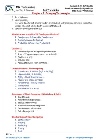 3 | P a g e
VR Talsaniya; (+91) 8671866086 Chapter 8 – Emerging Technologies
Contact : (+91) 8671866086
Email : ca.vrtalsaniya@gmail.com
Slide-share : VR Talsaniya
VR Talsaniya
(CA. Vijay R. Talsaniya) Fast Track Notes
Chapter – 7 : Emerging Technologies
5. Security Issues
6. Interoperability
(i.e. same data format, among vendors are required, so that anyone can move to another
vendor, when not sa sﬁed with services of that one.)
7. So ware Development in Cloud
What structure is used for SW Development in cloud?
1. Development So ware (for Development)
2. Tes ng So ware (for Tes ng)
3. Produc on So ware (for Produc on)
Goals of CC
A. Eﬃcient IT system with pooling of resources
B. Scale of IT system requirements immediately
C. Pay-Per-Use only
D. Reduced Cost
E. Access of Services from anywhere
Characteris cs of Cloud Compu ng
A. Elas city and Scalability (high scalability)
B. High availability & Reliability
C. Agility – Quick Responsiveness
D. Pay-per-Use (mode services)
F. Performance – loosely coupled
G. Maintenance
H. Virtualiza on – as above
Advantages of Cloud Compu ng (CA BA is Easy & Quick)
1. Cost Eﬃcient:
2. Almost Unlimited Storage:
3. Backup and Recovery:
4. Automa c So ware Integra on
5. Easy Access to Informa on:
6. Quick Deployment:
Disadvantages of Cloud Compu ng
1. Conﬁden ality
2. Integrity
3. Availability
4. Privacy
5. Audit
 