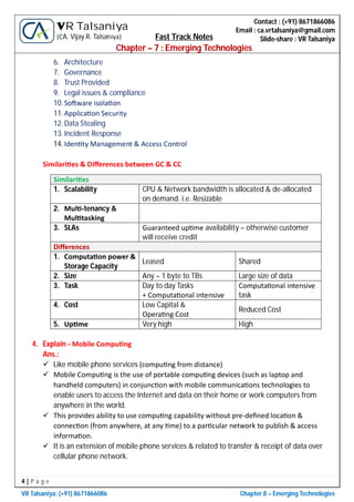 4 | P a g e
VR Talsaniya; (+91) 8671866086 Chapter 8 – Emerging Technologies
Contact : (+91) 8671866086
Email : ca.vrtalsaniya@gmail.com
Slide-share : VR Talsaniya
VR Talsaniya
(CA. Vijay R. Talsaniya) Fast Track Notes
Chapter – 7 : Emerging Technologies
6. Architecture
7. Governance
8. Trust Provided
9. Legal issues & compliance
10.So ware isola on
11.Applica on Security
12.Data Stealing
13.Incident Response
14.Iden ty Management & Access Control
Similari es & Diﬀerences between GC & CC
Similari es
1. Scalability CPU & Network bandwidth is allocated & de-allocated
on demand. i.e. Resizable
2. Mul -tenancy &
Mul tasking
3. SLAs Guaranteed up me availability – otherwise customer
will receive credit
Diﬀerences
1. Computa on power &
Storage Capacity
Leased Shared
2. Size Any – 1 byte to TBs Large size of data
3. Task Day to day Tasks
+ Computa onal intensive
Computa onal intensive
task
4. Cost Low Capital &
Opera ng Cost
Reduced Cost
5. Up me Very high High
4. Explain - Mobile Compu ng
Ans.:
 Like mobile phone services (compu ng from distance)
 Mobile Compu ng is the use of portable compu ng devices (such as laptop and
handheld computers) in conjunc on with mobile communica ons technologies to
enable users to access the Internet and data on their home or work computers from
anywhere in the world.
 This provides ability to use compu ng capability without pre-deﬁned loca on &
connec on (from anywhere, at any me) to a par cular network to publish & access
informa on.
 It is an extension of mobile phone services & related to transfer & receipt of data over
cellular phone network.
 