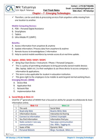 5 | P a g e
VR Talsaniya; (+91) 8671866086 Chapter 8 – Emerging Technologies
Contact : (+91) 8671866086
Email : ca.vrtalsaniya@gmail.com
Slide-share : VR Talsaniya
VR Talsaniya
(CA. Vijay R. Talsaniya) Fast Track Notes
Chapter – 7 : Emerging Technologies
 Therefore, can be used data & processing services from anywhere while moving from
one loca on to another.
Mobile Compu ng Devices:
A. PDA – Personal Digital Assistance
B. Smartphone
C. Tablets
D. Ultra Mobile PC (UMPC)
Beneﬁts:
A. Access informa on from anywhere & any me
B. Update informa on / Process data from anywhere & any me
C. Remote Access to knowledgebase / informa on
D. Help to control mobile workforce by remote access & at real me update.
5. Explain - BYOD / BYOI / BYOP / BYOPC
 Bring Your Own Device / Instrument / Phone / Personal Computer…
 This is a policy of permi ng employees to bring personally owned mobile devices
(like, laptop, tablet etc.) to their workplace & use these device to access company’s
informa on & applica ons.
 This term is also applicable for student in educa on ins tu on.
 This gives right to the employees to be mobile & work beyond normal working Hours.
Emerging threats: (DANI)
A. Device Risk
B. Applica on Risk
C. Network Risk
D. Implementa on Risk
6. Social Media & Web 2.0
Used for 2nd
genera on of WWW that is focused on ability for people to collaborate & share
informa on online.
Web 1.0 Web 2.0
1 The web Social Web
2 Read only Web Read & Write Web
3 Informa on Access Interac on & Sharing
4 Connect to informa on Connect to people
5 You ﬁnd Informa on Informa on ﬁnd you
6 Sta c content / one way
communica on
Two ways communica on
Like, Wikis, Tagging etc.
7 Sta c HTML Dynamic Web
8 Personal Website Blogs, Facebook, Wikis etc.
 