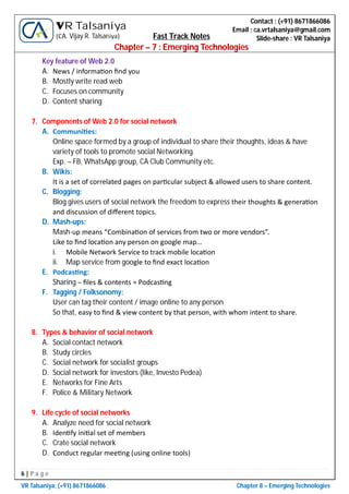 6 | P a g e
VR Talsaniya; (+91) 8671866086 Chapter 8 – Emerging Technologies
Contact : (+91) 8671866086
Email : ca.vrtalsaniya@gmail.com
Slide-share : VR Talsaniya
VR Talsaniya
(CA. Vijay R. Talsaniya) Fast Track Notes
Chapter – 7 : Emerging Technologies
Key feature of Web 2.0
A. News / informa on ﬁnd you
B. Mostly write read web
C. Focuses on community
D. Content sharing
7. Components of Web 2.0 for social network
A. Communi es:
Online space formed by a group of individual to share their thoughts, ideas & have
variety of tools to promote social Networking.
Exp. – FB, WhatsApp group, CA Club Community etc.
B. Wikis:
It is a set of correlated pages on par cular subject & allowed users to share content.
C. Blogging:
Blog gives users of social network the freedom to express their thoughts & genera on
and discussion of diﬀerent topics.
D. Mash-ups:
Mash-up means “Combina on of services from two or more vendors”.
Like to ﬁnd loca on any person on google map…
i. Mobile Network Service to track mobile loca on
ii. Map service from google to ﬁnd exact loca on
E. Podcas ng:
Sharing – ﬁles & contents = Podcas ng
F. Tagging / Folksonomy:
User can tag their content / image online to any person
So that, easy to ﬁnd & view content by that person, with whom intent to share.
8. Types & behavior of social network
A. Social contact network
B. Study circles
C. Social network for socialist groups
D. Social network for investors (like, Investo Pedea)
E. Networks for Fine Arts
F. Police & Military Network
9. Life cycle of social networks
A. Analyze need for social network
B. Iden fy ini al set of members
C. Crate social network
D. Conduct regular mee ng (using online tools)
 