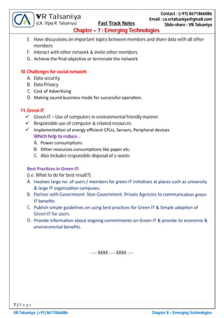 7 | P a g e
VR Talsaniya; (+91) 8671866086 Chapter 8 – Emerging Technologies
Contact : (+91) 8671866086
Email : ca.vrtalsaniya@gmail.com
Slide-share : VR Talsaniya
VR Talsaniya
(CA. Vijay R. Talsaniya) Fast Track Notes
Chapter – 7 : Emerging Technologies
E. Have discussions on important topics between members and share data with all other
members
F. Interact with other network & invite other members
G. Achieve the ﬁnal objec ve or terminate the network
10.Challenges for social network
A. Data security
B. Data Privacy
C. Cost of Adver sing
D. Making sound business mode for successful opera on.
11.Green IT
 Green IT = Use of computers in environmental friendly manner.
 Responsible use of computer & related resources
 Implementa on of energy eﬃcient CPUs, Servers, Peripheral devices
Which help to reduce…
A. Power consump ons
B. Other resources consump ons like paper etc.
C. Also includes responsible disposal of e-waste.
Best Prac ces in Green IT:
(i.e. What to do for best result?)
A. Involves large no. of users / members for green IT ini a ves at places such as university
& large IT organiza on campuses.
B. Partner with Government, Non-Government, Private Agencies to communica on green
IT beneﬁts
C. Publish simple guidelines on using best prac ces for Green IT & Simple adop on of
Green IT for users.
D. Provide informa on about ongoing commitments on Green IT & provide its economic &
environmental beneﬁts.
---- XXXX ---- XXXX ----
...Best of Luck...
 