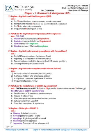 7 | P a g e
VR Talsaniya; (+91) 8671866086 Chapter 1 – Concepts of Governance & Management of Informa on Systems
Contact : (+91) 8671866086
Email : ca.vrtalsaniya@gmail.com
Slide-share : VR Talsaniya
VR Talsaniya
(CA. Vijay R. Talsaniya) Fast Track Notes
Chapter – 1 : Governance & Management of ISs
25.Explain - Key Metrics of Risk Management (RM)
Ans.:
A. % of Cri cal business process covered by risk assessment
B. Numbers of IT related Incidents not iden ﬁed in risk assessment
C. % of Enterprise risk assessments
D. Frequency of Upda ng risk proﬁle
26.What are the Key Management prac ces of IT Compliance?
Ans.: ( I O C O )
A. Iden fy External compliance Requirement
B. Op mize response to External Requirement
C. Conﬁrm External Compliance
D. Obtain assurance of External Compliance
27.Explain - Key Metrics for assessing compliance with External laws?
Ans.:
A. Cost of IT non-compliance (se lement ﬁnes)
B. Repor ng to the board of IT non-compliance
C. Non-compliance related to Agreement with IT service providers
D. Coverage of compliance assessment
28.Explain - Key Metrics for compliance with Internal Policies?
Ans.:
1) Incidents related to non-compliance to policy
2) % of stake holders who Understand policies
3) % of policies supported by eﬀec ve Standards
4) Frequency of policies review
29.What are the needs for use of COBIT 5 by enterprises?
Ans.: GEIT Framework - COBIT 5 (Control OBjec ve for Informa on & related Technology)
Need for use of COBIT 5 by enterprises:
A. Development of Business focused IT solu ons
B. Reduce IT related risks
C. Enterprise wide involvement in IT related ac vi es
D. Value crea on from use of IT
E. Compliance with Laws & regula ons
30.Explain - 5 Principles of COBIT 5:
Ans.:
A. Mee ng Stakeholders needs
B. Covering Enterprise End –to-End
C. Applying a Single Integrated framework
D. Enabling a Holis c approach
E. Separa ng Governance from Management
 