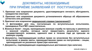 ДОКУМЕНТЫ, НЕОБХОДИМЫЕ
ПРИ ПРИЁМЕ ЗАЯВЛЕНИЙ ОТ ПОСТУПАЮЩИХ
1. Оригинал или ксерокопия документа, удостоверяющего личность абитуриента,
гражданство (паспорт).
2. Оригинал или ксерокопия документа установленного образца об образовании
(аттестата или диплома).
3. Оригинал или ксерокопия медицинской справки (заключения)!!!
4. 2 фотографии для лиц, поступающих по вступительным испытаниям,
проводимых РостГМУ самостоятельно.
5. Военный билет - лицам, проходившим военную службу по призыву и уволенным
с военной службы, которые могут предоставить результаты единого
государственного экзамена, сданного ими в течение года до призыва на
военную службу.
6. Документы, подтверждающие особые право на зачисление без вступительных
испытаний, в рамках квоты, преимущественное право на поступление – лицам,
претендующим на указанные права (при наличии).
7. Документы, подтверждающие индивидуальные достижения (при наличии).
www.pk.rostgmu.ru
 