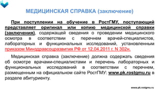 МЕДИЦИНСКАЯ СПРАВКА (заключение)
При поступлении на обучение в РостГМУ, поступающий
представляет оригинал или копию медицинской справки
(заключения), содержащей сведения о проведении медицинского
осмотра в соответствии с перечнем врачей-специалистов,
лабораторных и функциональных исследований, установленным
приказом Минздравсоцразвития РФ от 12.04.2011 г. N 302н.
Медицинская справка (заключение) должна содержать сведения
об осмотре врачами-специалистами и перечень лабораторных и
функциональных исследований в соответствии с перечнем,
размещенным на официальном сайте РостГМУ: www.pk.rostgmu.ru в
разделе абитуриенту.
www.pk.rostgmu.ru
 