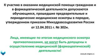 К участию в оказании медицинской помощи гражданам и
в фармацевтической деятельности допускаются
обучающиеся, прошедшие предварительные и
периодические медицинские осмотры в порядке,
утвержденном приказом Минздравсоцразвития России
от 12.04.2011 г. № 302н.
Лица, имеющие по итогам медицинского осмотра
противопоказания, не могут быть допущены к
осуществлению медицинской (фармацевтической)
деятельности!
www.pk.rostgmu.ru
 