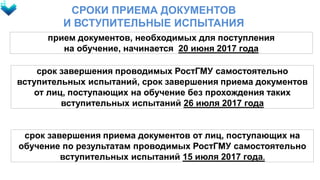 СРОКИ ПРИЕМА ДОКУМЕНТОВ
И ВСТУПИТЕЛЬНЫЕ ИСПЫТАНИЯ
прием документов, необходимых для поступления
на обучение, начинается 20 июня 2017 года
срок завершения проводимых РостГМУ самостоятельно
вступительных испытаний, срок завершения приема документов
от лиц, поступающих на обучение без прохождения таких
вступительных испытаний 26 июля 2017 года
срок завершения приема документов от лиц, поступающих на
обучение по результатам проводимых РостГМУ самостоятельно
вступительных испытаний 15 июля 2017 года.
 
