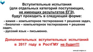 Вступительные испытания
(для отдельных категорий поступающих,
не имеющих результатов ЕГЭ),
будут проходить в следующей форме:
- химия – компьютерное тестирование + решение задач,
- биология – компьютерное тестирование + решение
задач,
- русский язык – письменно.
Дополнительных вступительных испытаний
в 2017 году в РостГМУ не будет!!!
www.pk.rostgmu.ru
 