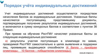Порядок учёта индивидуальных достижений
Учет индивидуальных достижений осуществляется посредством
начисления баллов за индивидуальные достижения. Указанные баллы
начисляются поступающему, представившему документы,
подтверждающие получение результатов индивидуальных достижений,
и включаются в сумму конкурсных баллов в соответствии с пунктом 36
Правил.
При приеме на обучение РостГМУ начисляет указанные баллы за
следующие индивидуальные достижения:
а) результаты участия поступающих в олимпиаде по химии,
проводимой РостГМУ самостоятельно в целях выявления и поддержки
лиц, проявивших выдающиеся способности (4 балла – призёрам
олимпиады; 10 баллов – победителям олимпиады);
www.pk.rostgmu.ru
 