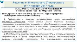 Решение учёного совета Университета
от 17 января 2017 года
УСТАНОВИТЬ СПЕЦИАЛЬНУЮ СТИПЕНДИЮ
в течение одного года 10 000 рублей в месяц
лицам, принятым на очную форму обучения на 1 курс по программам
бакалавриата и специалитета в 2017 году:
1. Победителям и призерам заключительного этапа всероссийской
олимпиады школьников, членов сборных команд Российской Федерации,
участвовавших в международных олимпиадах по общеобразовательным предметам по
специальностям и (или) направлениям подготовки, соответствующим профилю
всероссийской олимпиады школьников или международной олимпиады, принятых без
вступительных испытаний;
2. Победителям и призерам олимпиад школьников (I и II уровня), принятых по
специальностям и (или) направлениям подготовки, соответствующим
профилю олимпиады школьников, без вступительных испытаний.
 