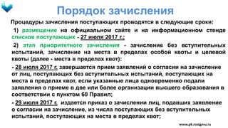Порядок зачисления
Процедуры зачисления поступающих проводятся в следующие сроки:
1) размещение на официальном сайте и на информационном стенде
списков поступающих - 27 июля 2017 г.;
2) этап приоритетного зачисления - зачисление без вступительных
испытаний, зачисление на места в пределах особой квоты и целевой
квоты (далее - места в пределах квот):
- 28 июля 2017 г. завершается прием заявлений о согласии на зачисление
от лиц, поступающих без вступительных испытаний, поступающих на
места в пределах квот, если указанные лица одновременно подали
заявления о приеме в две или более организации высшего образования в
соответствии с пунктом 60 Правил;
- 29 июля 2017 г. издается приказ о зачислении лиц, подавших заявление
о согласии на зачисление, из числа поступающих без вступительных
испытаний, поступающих на места в пределах квот;
www.pk.rostgmu.ru
 