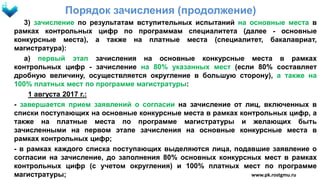 Порядок зачисления (продолжение)
3) зачисление по результатам вступительных испытаний на основные места в
рамках контрольных цифр по программам специалитета (далее - основные
конкурсные места), а также на платные места (специалитет, бакалавриат,
магистратура):
а) первый этап зачисления на основные конкурсные места в рамках
контрольных цифр - зачисление на 80% указанных мест (если 80% составляет
дробную величину, осуществляется округление в большую сторону), а также на
100% платных мест по программе магистратуры:
1 августа 2017 г.:
- завершается прием заявлений о согласии на зачисление от лиц, включенных в
списки поступающих на основные конкурсные места в рамках контрольных цифр, а
также на платные места по программе магистратуры и желающих быть
зачисленными на первом этапе зачисления на основные конкурсные места в
рамках контрольных цифр;
- в рамках каждого списка поступающих выделяются лица, подавшие заявление о
согласии на зачисление, до заполнения 80% основных конкурсных мест в рамках
контрольных цифр (с учетом округления) и 100% платных мест по программе
магистратуры; www.pk.rostgmu.ru
 