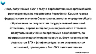 Лица, получившие в 2017 году в образовательных организациях,
расположенных на территориях Республики Крым и города
федерального значения Севастополя, аттестат о среднем общем
образовании по результатам государственной итоговой
аттестации, вправе в год получения указанного аттестата
поступать на обучение по программе бакалавриата, по
программам специалитета по своему выбору на основании
результатов ЕГЭ и (или) по результатам вступительных
испытаний, проводимых РостГМУ самостоятельно.
www.pk.rostgmu.ru
 