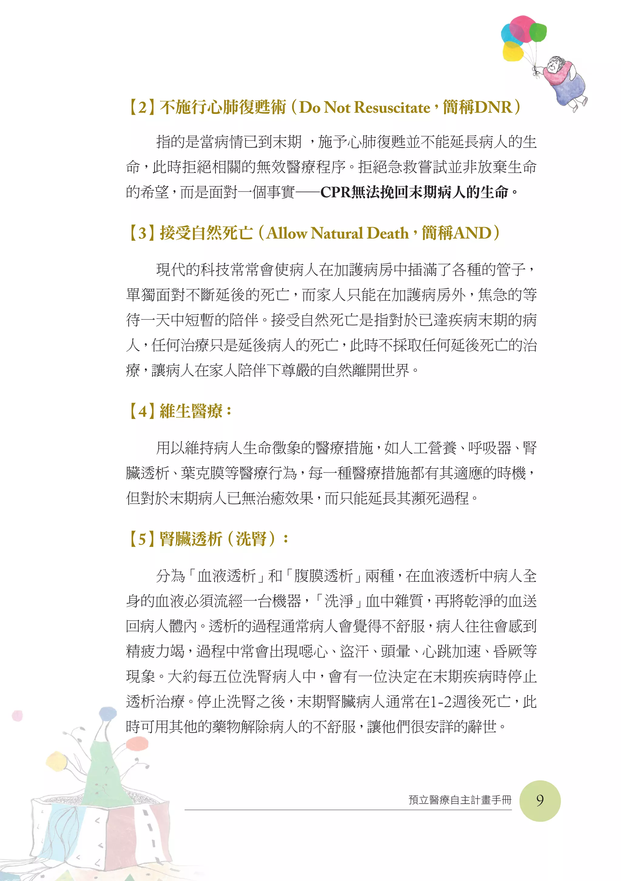 預立醫療自主計畫手冊
【2】不施行心肺復甦術（Do Not Resuscitate，簡稱DNR）
指的是當病情已到末期 ，施予心肺復甦並不能延長病人的生
命，此時拒絕相關的無效醫療程序。拒絕急救嘗試並非放棄生命
的希望，而是面對一個事實——CPR無法挽回末期病人的生命。
【3】接受自然死亡（Allow Natural Death，簡稱AND）
現代的科技常常會使病人在加護病房中插滿了各種的管子，
單獨面對不斷延後的死亡，而家人只能在加護病房外，焦急的等
待一天中短暫的陪伴。接受自然死亡是指對於已達疾病末期的病
人，任何治療只是延後病人的死亡，此時不採取任何延後死亡的治
療，讓病人在家人陪伴下尊嚴的自然離開世界。
【4】維生醫療：
用以維持病人生命徵象的醫療措施，如人工營養、呼吸器、腎
臟透析、葉克膜等醫療行為，每一種醫療措施都有其適應的時機，
但對於末期病人已無治癒效果，而只能延長其瀕死過程。
【5】腎臟透析（洗腎）：
分為「血液透析」和「腹膜透析」兩種，在血液透析中病人全
身的血液必須流經一台機器，「洗淨」血中雜質，再將乾淨的血送
回病人體內。透析的過程通常病人會覺得不舒服，病人往往會感到
精疲力竭，過程中常會出現噁心、盜汗、頭暈、心跳加速、昏厥等
現象。大約每五位洗腎病人中，會有一位決定在末期疾病時停止
透析治療。停止洗腎之後，末期腎臟病人通常在1-2週後死亡，此
時可用其他的藥物解除病人的不舒服，讓他們很安詳的辭世。
9
 
