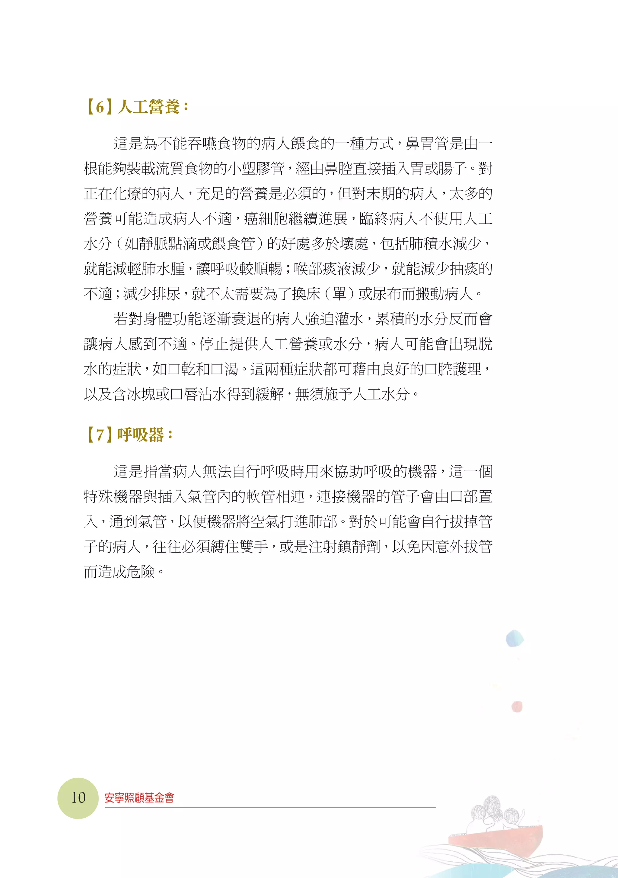 【6】人工營養：
這是為不能吞嚥食物的病人餵食的一種方式，鼻胃管是由一
根能夠裝載流質食物的小塑膠管，經由鼻腔直接插入胃或腸子。對
正在化療的病人，充足的營養是必須的，但對末期的病人，太多的
營養可能造成病人不適，癌細胞繼續進展，臨終病人不使用人工
水分（如靜脈點滴或餵食管）的好處多於壞處，包括肺積水減少，
就能減輕肺水腫，讓呼吸較順暢；喉部痰液減少，就能減少抽痰的
不適；減少排尿，就不太需要為了換床（單）或尿布而搬動病人。
若對身體功能逐漸衰退的病人強迫灌水，累積的水分反而會
讓病人感到不適。停止提供人工營養或水分，病人可能會出現脫
水的症狀，如口乾和口渴。這兩種症狀都可藉由良好的口腔護理，
以及含冰塊或口唇沾水得到緩解，無須施予人工水分。
【7】呼吸器：
這是指當病人無法自行呼吸時用來協助呼吸的機器，這一個
特殊機器與插入氣管內的軟管相連，連接機器的管子會由口部置
入，通到氣管，以便機器將空氣打進肺部。對於可能會自行拔掉管
子的病人，往往必須縛住雙手，或是注射鎮靜劑，以免因意外拔管
而造成危險。
10
 