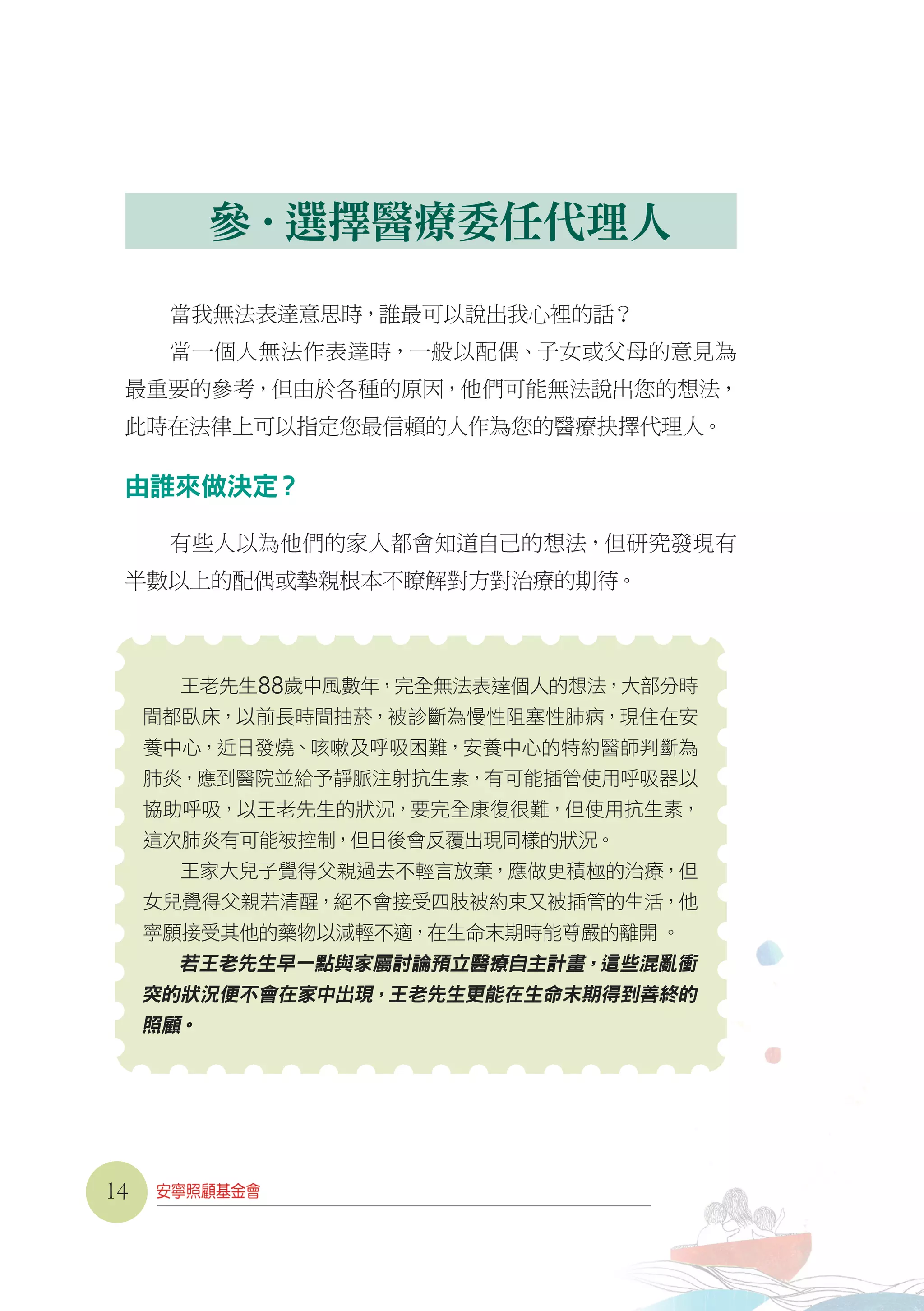 參．選擇醫療委任代理人
當我無法表達意思時，誰最可以說出我心裡的話？
當一個人無法作表達時，一般以配偶、子女或父母的意見為
最重要的參考，但由於各種的原因，他們可能無法說出您的想法，
此時在法律上可以指定您最信賴的人作為您的醫療抉擇代理人。
由誰來做決定？
有些人以為他們的家人都會知道自己的想法，但研究發現有
半數以上的配偶或摯親根本不瞭解對方對治療的期待。
王老先生88歲中風數年，完全無法表達個人的想法，大部分時
間都臥床，以前長時間抽菸，被診斷為慢性阻塞性肺病，現住在安
養中心，近日發燒、咳嗽及呼吸困難，安養中心的特約醫師判斷為
肺炎，應到醫院並給予靜脈注射抗生素，有可能插管使用呼吸器以
協助呼吸，以王老先生的狀況，要完全康復很難，但使用抗生素，
這次肺炎有可能被控制，但日後會反覆出現同樣的狀況。
王家大兒子覺得父親過去不輕言放棄，應做更積極的治療，但
女兒覺得父親若清醒，絕不會接受四肢被約束又被插管的生活，他
寧願接受其他的藥物以減輕不適，在生命末期時能尊嚴的離開 。
若王老先生早一點與家屬討論預立醫療自主計畫，這些混亂衝
突的狀況便不會在家中出現，王老先生更能在生命末期得到善終的
照顧。
14
 