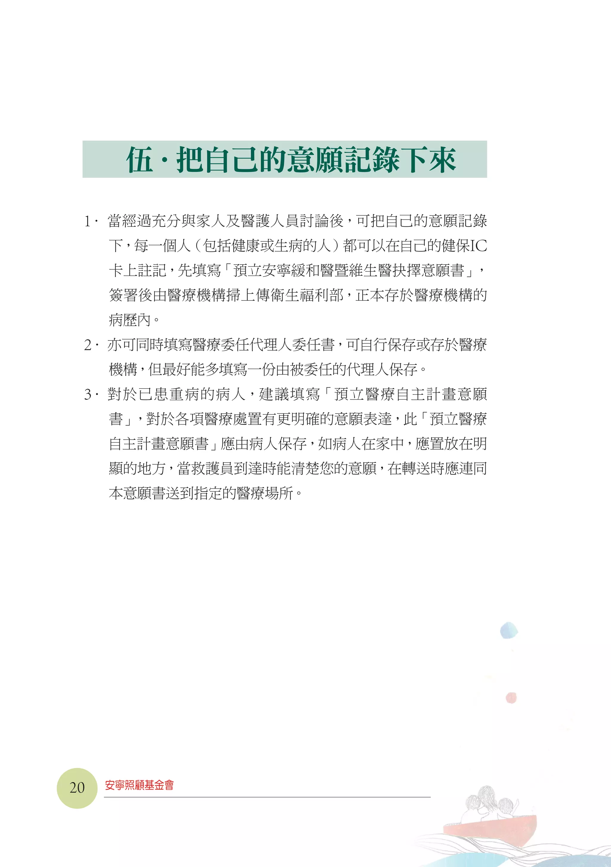伍．把自己的意願記錄下來
1． 當經過充分與家人及醫護人員討論後，可把自己的意願記錄
下，每一個人（包括健康或生病的人）都可以在自己的健保IC
卡上註記，先填寫「預立安寧緩和醫暨維生醫抉擇意願書」，
簽署後由醫療機構掃上傳衛生福利部，正本存於醫療機構的
病歷內。
2． 亦可同時填寫醫療委任代理人委任書，可自行保存或存於醫療
機構，但最好能多填寫一份由被委任的代理人保存。
3． 對於已患重病的病人，建議填寫「預立醫療自主計畫意願
書」，對於各項醫療處置有更明確的意願表達，此「預立醫療
自主計畫意願書」應由病人保存，如病人在家中，應置放在明
顯的地方，當救護員到達時能清楚您的意願，在轉送時應連同
本意願書送到指定的醫療場所。
20
 