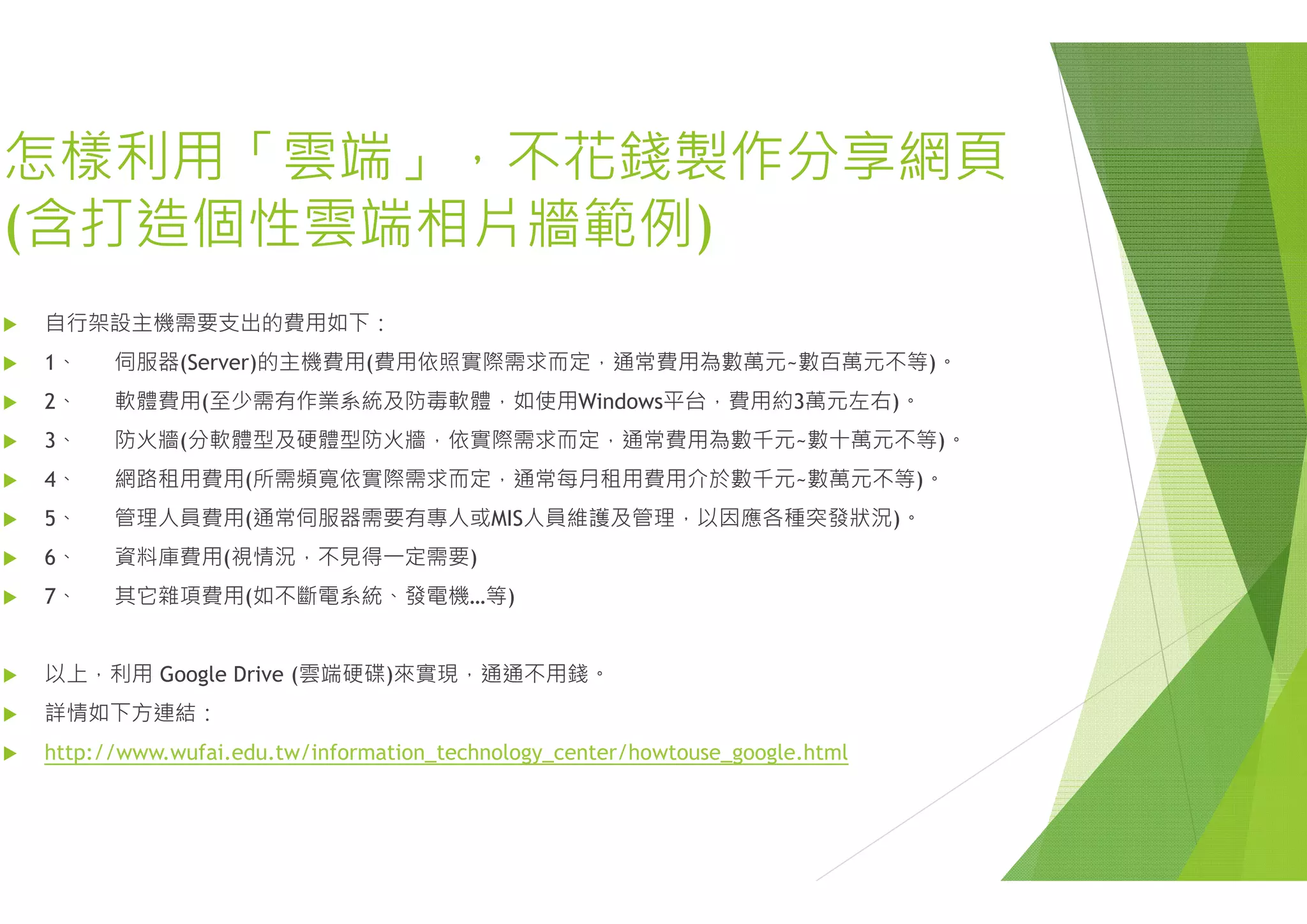 怎樣利用「雲端 不花錢怎樣利用「雲端」，不花錢
(含打造個性雲端相片牆範例(
 自行架設主機需要支出的費用如下：
 1 伺服器(S )的主機費用(費用依照實際需求而定 通常 1、 伺服器(Server)的主機費用(費用依照實際需求而定，通常
 2、 軟體費用(至少需有作業系統及防毒軟體，如使用Window
 3、 防火牆(分軟體型及硬體型防火牆，依實際需求而定，通常
 4、 網路租用費用(所需頻寬依實際需求而定，通常每月租用費
 5、 管理人員費用(通常伺服器需要有專人或MIS人員維護及管
 6、 資料庫費用(視情況，不見得一定需要)( )
 7、 其它雜項費用(如不斷電系統、發電機…等)
 以上 利用 Google Drive (雲端硬碟)來實現 通通不用錢。 以上，利用 Google Drive (雲端硬碟)來實現，通通不用錢。
 詳情如下方連結：
 http://www.wufai.edu.tw/information_technology_center/how
錢製作分享網頁錢製作分享網頁
例))
常費用為數萬元 數百萬元不等)常費用為數萬元~數百萬元不等)。
ws平台，費用約3萬元左右)。
常費用為數千元~數十萬元不等)。
費用介於數千元~數萬元不等)。
理，以因應各種突發狀況)。
wtouse_google.html
 
