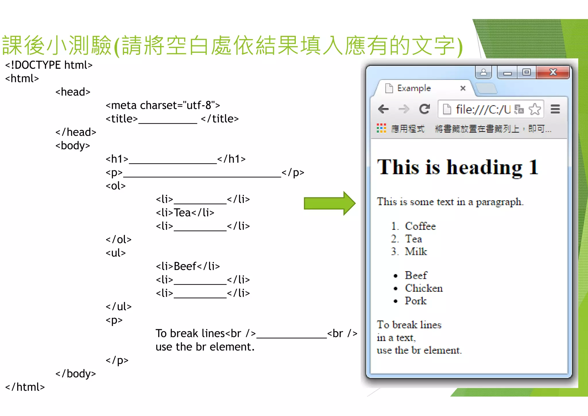 課後小測驗(請將空白處依結果
<!DOCTYPE html><!DOCTYPE html>
<html>
<head>
<meta charset="utf-8">
<title>__________ </title>
</head>
<body>
<h1> </h1><h1>_______________</h1>
<p>___________________________</p
<ol>
<li>_________</li>
<li>Tea</li>
<li>_________</li>
</ol>
<ul><ul>
<li>Beef</li>
<li>_________</li>
<li>_________</li>
/ l</ul>
<p>
To break lines<br />_______
use the br element.use the br element.
</p>
</body>
</html>
果填入應有的文字)
p>
______<br />
 