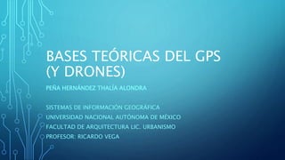 BASES TEÓRICAS DEL GPS
(Y DRONES)
PEÑA HERNÁNDEZ THALÍA ALONDRA
SISTEMAS DE INFORMACIÓN GEOGRÁFICA
UNIVERSIDAD NACIONAL AUTÓNOMA DE MÉXICO
FACULTAD DE ARQUITECTURA LIC. URBANISMO
PROFESOR: RICARDO VEGA
 