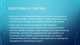 SUBSISTEMA DE CONTROL
• Consiste en una Estación Maestra de Control, localizada en
Colorado Springs, California EEUU y cuatro estaciones más,
distribuidas a lo largo del ecuador alrededor del mundo.
• Cada estación rastrea los satélites GPS mediante
radiotelescopios y envía la información hacia la estación
maestra, donde se llevan a cabo cálculos para determinar las
efemérides precisas de navegación de cada satélite y la
transmite a los satélites, esta información a su vez es
retransmitida por los satélites como parte de su mensaje de
navegación al subsistema usuario.
 