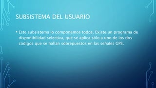 SUBSISTEMA DEL USUARIO
• Este subsistema lo componemos todos. Existe un programa de
disponibilidad selectiva, que se aplica sólo a uno de los dos
códigos que se hallan sobrepuestos en las señales GPS.
 